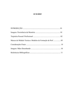 SUMÁRIO




INTRODUÇÃO .................................................................................... 01

Imagem: Persistência da Memória ........................................................ 01

Trajetória Pessoal/ Profissional ............................................................. 02

Marcas do Módulo Teorias e Modelos de Formação de Prof ................ 05

Considerações Finais .............................................................................. 10

Imagem: Mãos Desenhando ................................................................... 10

Referências Bibliográficas ..................................................................... 11
 