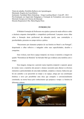 Título do trabalho: Portifólio Reflexivo de Aprendizagem
Mestrando: Rogério da Costa Ribeiro
Instituição: Faculdade Mário Schenberg – Grupo Lusófona Brasil - Cotia SP - 2011
Pós-Graduação em Supervisão Pedagógica e Formação de Formadores com acesso ao
Mestrado Europeu em Ciências da Educação
Docente Responsável: Dra. Maria Regina Peres


                                        INTRODUÇÃO

         O Módulo Formação de Professores me ajudou a pensar de modo reflexivo sobre
a docência enquanto dom/aptidão e competência profissional. Lançamos nosso olhar
sobre a formação deste profissional da educação (prof), suas contradições e
peculiaridades, presentes no campo teórico e prático.

         “Percorremos por elementos próprios de sua história no Brasil e em Portugal”,
despertando o olhar reflexivo e indagador sobre suas especificidades, desafios e
conquistas.

         Esta vivência, num breve espaço temporal, me trouxe à memória a imagem do
quadro “Persistência da Memória” de Salvador Dali que evidência uma metáfora com o
tempo.

         Esta imagem, instiga-me a persistir numa trajetória temporal e espacial, apesar
de muitas vezes a memória não possuir o alcance necessário para abarcar os diversos
elementos e particularidades de uma dada realidade, complexa e sinuosa. Indica-me que
há um caminho a ser percorrido no tempo e no espaço, antigo por sua constituição
histórica e novo por possibilitar uma ótica que extrapole o convencionalmente
constituído, na eterna busca pelo conhecimento que perpassa o tempo e a história de
diferentes culturas.




                                      Presistência da Memória - Salvador Dali
 