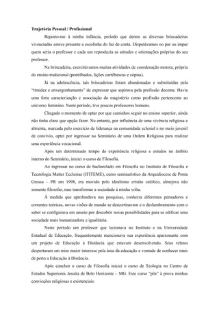 Trajetória Pessoal / Profissional
       Reporto-me à minha infância, período que dentre as diversas brincadeiras
vivenciadas esteve presente a escolinha do faz de conta. Disputávamos no par ou impar
quem seria o professor e cada um reproduzia as atitudes e orientações próprias do seu
professor.
       Na brincadeira, exercitávamos muitas atividades de coordenação motora, própria
do ensino tradicional (pontilhados, lições cartilhescas e cópias).
       Já na adolescência, tais brincadeiras foram abandonadas e substituídas pela
“timidez e envergonhamento” de expressar que aspirava pela profissão docente. Havia
uma forte caracterização e associação do magistério como profissão pertencente ao
universo feminino. Neste período, tive poucos professores homens.
       Chegado o momento de optar por que caminhos seguir no ensino superior, ainda
não tinha claro que opção fazer. No entanto, por influência de uma vivência religiosa e
altruísta, marcada pelo exercício de liderança na comunidade eclesial e no meio juvenil
de convívio, optei por ingressar no Seminário de uma Ordem Religiosa para realizar
uma experiência vocacional.
       Após um determinado tempo de experiência religiosa e estudos no âmbito
interno do Seminário, iniciei o curso de Filosofia.
       Ao ingressar no curso de bacharelado em Filosofia no Instituto de Filosofia e
Tecnologia Matter Ecclesiae (IFITEME), curso seminarístico da Arquidiocese de Ponta
Grossa – PR em 1998, era movido pelo idealismo cristão católico, almejava não
somente filosofar, mas transformar a sociedade à minha volta.
       À medida que aprofundava nas pesquisas, conhecia diferentes pensadores e
correntes teóricas, novas visões de mundo se descortinavam e o deslumbramento com o
saber se configurava em anseio por descobrir novas possibilidades para se edificar uma
sociedade mais humanizadora e igualitária.
       Neste período um professor que lecionava no Instituto e na Universidade
Estadual de Educação, frequentemente mencionava sua experiência apaixonante com
um projeto de Educação à Distância que estavam desenvolvendo. Seus relatos
despertaram em mim maior interesse pela área da educação e vontade de conhecer mais
de perto a Educação à Distância.
       Após concluir o curso de Filosofia iniciei o curso de Teologia no Centro de
Estudos Superiores Jesuíta de Belo Horizonte – MG. Este curso “pôs” à prova minhas
convicções religiosas e existenciais.
 