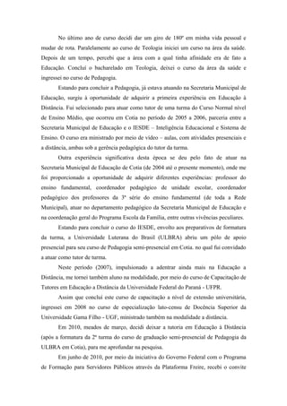 No último ano de curso decidi dar um giro de 180º em minha vida pessoal e
mudar de rota. Paralelamente ao curso de Teologia iniciei um curso na área da saúde.
Depois de um tempo, percebi que a área com a qual tinha afinidade era de fato a
Educação. Concluí o bacharelado em Teologia, deixei o curso da área da saúde e
ingressei no curso de Pedagogia.
       Estando para concluir a Pedagogia, já estava atuando na Secretaria Municipal de
Educação, surgiu à oportunidade de adquirir a primeira experiência em Educação à
Distância. Fui selecionado para atuar como tutor de uma turma do Curso Normal nível
de Ensino Médio, que ocorreu em Cotia no período de 2005 a 2006, parceria entre a
Secretaria Municipal de Educação e o IESDE – Inteligência Educacional e Sistema de
Ensino. O curso era ministrado por meio de vídeo – aulas, com atividades presenciais e
a distância, ambas sob a gerência pedagógica do tutor da turma.
       Outra experiência significativa desta época se deu pelo fato de atuar na
Secretaria Municipal de Educação de Cotia (de 2004 até o presente momento), onde me
foi proporcionado a oportunidade de adquirir diferentes experiências: professor do
ensino fundamental, coordenador pedagógico de unidade escolar, coordenador
pedagógico dos professores da 3ª série do ensino fundamental (de toda a Rede
Municipal), atuar no departamento pedagógico da Secretaria Municipal de Educação e
na coordenação geral do Programa Escola da Família, entre outras vivências peculiares.
       Estando para concluir o curso do IESDE, envolto aos preparativos de formatura
da turma, a Universidade Luterana do Brasil (ULBRA) abriu um pólo de apoio
presencial para seu curso de Pedagogia semi-presencial em Cotia. no qual fui convidado
a atuar como tutor de turma.
       Neste período (2007), impulsionado a adentrar ainda mais na Educação a
Distância, me tornei também aluno na modalidade, por meio do curso de Capacitação de
Tutores em Educação a Distância da Universidade Federal do Paraná - UFPR.
       Assim que concluí este curso de capacitação a nível de extensão universitária,
ingressei em 2008 no curso de especialização lato-censu de Docência Superior da
Universidade Gama Filho - UGF, ministrado também na modalidade a distância.
       Em 2010, meados de março, decidi deixar a tutoria em Educação à Distância
(após a formatura da 2ª turma do curso de graduação semi-presencial de Pedagogia da
ULBRA em Cotia), para me aprofundar na pesquisa.
       Em junho de 2010, por meio da iniciativa do Governo Federal com o Programa
de Formação para Servidores Públicos através da Plataforma Freire, recebi o convite
 