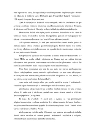 para ingressar no curso de especialização em Planejamento, Implementação e Gestão
em Educação à Distância (curso PIGEAD), pela Universidade Federal Fluminense –
UFF, a partir de agosto do presente ano.
       Após a efetivação da matrícula e aula inaugural, obtive a confirmação de que
havia se constituído o número mínimo de candidatos para iniciar a turma do Programa
de Mestrado em Ciências da Educação na Especialidade de Administração Escolar.
       Desta forma, iniciei uma dupla jornada acadêmica determinado a dar conta de
ambos os cursos, absorvendo o máximo de experiência que esta vivência peculiar me
oferece e construir uma formação com base teórica e prática consistente.
       Até o presente momento, 15 anos após ter concluído o Ensino Médio, guardo na
memória alguns fatos e vivências que representam parte de mim mesmo e de minhas
convicções religiosas, sobretudo um rosto em especial, incrivelmente amigo e singular
de uma professora de História.
       Esta professora lecionava em quase todas as turmas do Ensino Fundamental II e
Ensino Médio de minha cidade interiorana do Paraná, em sua prática docente,
esforçava-se para aproximar os conteúdos curriculares da disciplina com a vivência dos
alunos e acontecimentos atuais veiculados pelos meios de comunicação.
       Uma frase pronunciada em uma de suas aulas me marcou profundamente:
“Quem está plugado no mundo, centrado espiritualmente, em seus ideais, são capazes
de olhar para além do horizonte, percebe os divisores de águas de sua vida pessoal, no
seu entorno social e na história da humanidade”.
       Anos mais tarde consigo olhar para minha trajetória pessoal / profissional e
visualizar alguns momentos que se tornaram para mim divisores de águas:
       a) infância e adolescência vivida no reduto familiar marcado por uma vivência
própria do meio rural e interiorana, pautada nos valores éticos, morais e religiosos
típicos da população Carlopolense;
       b) início da juventude (18 anos) com o ingresso na vida propriamente
religiosa/seminarística e cultura acadêmica, leve distanciamento do berço familiar e
mergulho em diferentes culturas próprias de diferentes regiões do Brasil (Paraná, Minas
Gerais, Mato Grosso, Pará São Paulo);
       c) alvorecer do período adulto (26 anos), com ingresso ao mundo do trabalho
formal, novas escolhas no âmbito pessoal, profissional, acadêmico e religioso,
culminando com a constituição de minha família atual.
 