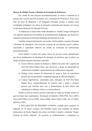 Marcas do Módulo Teorias e Modelos da Formação de Professores
       Em virtude do meu percurso pessoal/profissional, ao iniciar o mestrado eu já
possuía uma vivência peculiar na prática com a Formação de Professores. Atuei como
tutor do curso de Magistério e de Pedagogia (formação inicial), e também como
coordenador pedagógico em cursos de formação continuada para docentes em serviço
na Secretaria Municipal de Educação de Cotia.
       À medida que os temas foram sendo abordados no módulo, busquei interligá-los
com algumas experiências do trabalho de acompanhamento pedagógico que desenvolvi
enquanto profissional da Secretaria Municipal de Educação de Cotia.
       Também, busquei relacioná-los com minha vivência própria, enquanto formando
e formador de educadores. Este exercício continuo de co-relacionar teoria e prática,
exercitando a capacidade reflexiva me orienta na construção do conhecimento
pessoal/profissional.
       Neste módulo, vivenciei três pontos chaves do processo ensino aprendizagem
que foram fundamentais na abordagem do formação do professor, que se efetiva em
minha formação enquanto educando e educador:
       a) Escuta reflexiva, própria da dinâmica e didática das aulas sob a regência da
           Profª Dra Maria Regina Perez, que incutiu-me o desejo de apropriação do
           conhecimento abordado e aprimoramento do conhecimento adquirido;
       b) Diálogo crítico, próprio do dinamismo do grupo e fruto da experiência
           pessoal, que me possibilitou a ampliação aguçada do olhar investigativo;
       c) Leituras Significativas, estimuladas pelas indicações da Profª Dra Maria
           Regina Perez, compartilhamento de material entre o grupo e pesquisa
           pessoal, que contribui para com o fortalecimento da base teórica que
           subsidiaram os diálogos críticos e a escuta reflexiva.
       Dentre as diversas leituras pessoais realizadas ao longo do módulo destaco as
que me foram mais significativas: Declaração de Bolonha (19/06/1999), Nico (2007),
Leite (18/07/2003), Novoa (1995), Tanuri (2000), Nunes (2001), LDB - Art 13 (1996),
NOVOA (1999).
       A DECLARAÇÃO DE BOLONHA (19/06/99), assinada pelos ministros da
Educação de 29 países europeus (em Bolonha) marca uma mudança nas plíticas
educacionais do Ensino Superior dos países envolvidos e propõe o chamado “Espaço
Europeu de Ensino Superior”. Os governos se comprometeram a reorganizar os
 