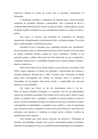 respectivos sistemas de ensino de acordo com os princípios estabelecidos na
Declaração.
       A Declaração reconhece a importância da educação para o desenvolvimento
sustentável de sociedades tolerantes e democráticas. Tem a pretensão de elevar a
competitividade internacional do Sistema Europeu de Ensino, visando adquirir um grau
de atração mundial semelhante às suas extraordinárias tradições no campo da cultura e
ciência.
       Este marco se constitui num facilitador do rompimento de fronteiras
educacionais, homogeneizador em praticamente todo o continente europeu. É um forte
apoio à união européia e à unificação dos países.
       Entretanto, há de se considerar que a população européia está “envelhecida”.
Faz-se necessário mexer no sistema educacional para torná-lo atraente aos jovens, tanto
do próprio continente europeu, quanto dos outros continentes. Também se faz
necessário pensar e refletir sobre como tem sido promovida (ou que se pretende) a
cooperação internacional e a mobilidade estudantil entre sistemas distintos (europeu /
latino) e competitivos.
       Desta forma, Maria Teresa Estrela salienta, na sua entrevista à José Bravo Nico
(2007), alguns embaraços no âmbito da construção e desconstrução que assolam a
educação portuguesa. Ressalta que o “saldo” é positivo, mas é necessário um debate
aberto pelos investigadores das ciências da educação, sobre os caminhos ou
descaminhos da investigação educacional, devido a complexidade dos processos
educativos e suas finalidades.
       Isto indica que houve ou há um descompasso entre a Lei de
Bases do Sistema Educativo Português e as condições reais de sua aplicabilidade.
Aponta que os desafios encontrados são similares aos de outros países. Dentre os quais
destaca: a) equilíbrio entre a igualdade e a equidade do sistema educativo, escolas de
massa e escola de qualidade para todos; b) combate ao insucesso, ao abandono escolar e
à desigualdade de oportunidades; c) equilíbrio entre o global e o local; d) organização
mais racional da escola e integração de outros técnicos que libertem os professores das
atribuições extra docência; e) melhorias na relação escola e família; f) política de
qualidade para ensino superior.
       Vale ressaltar que, nesta mesma entrevista, ela referiu-se à Declaração de
Bolonha como fatalidade e desafio, com a qual as universidades podem se beneficiar,
sobretudo no paradigma do ensino a ser substituído pela aprendizagem auto-reguladora.
 