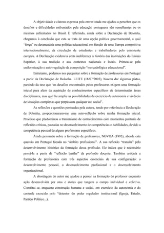 A objetividade e clareza expressa pela entrevistada me ajudou a perceber que os
desafios e dificuldades enfrentados pela educação portuguesa são semelhantes ou os
mesmos enfrentados no Brasil. E refletindo, ainda sobre a Declaração de Bolonha,
chegamos à conclusão que esta se trata de uma opção política governamental, a qual
“força” ou desencadeia uma política educacional em função de uma Europa competitiva
internacionalmente, da circulação de estudantes e trabalhadores pelo continente
europeu. A Declaração evidencia certa indiferença à história das instituições do Ensino
Superior, à sua tradição e aos contextos nacionais e locais. Primou-se pela
uniformização e auto-regulação da competição “mercadológica educacional”.
        Entretanto, podemos nos perguntar sobre a formação de professores em Portugal
a partir da Declaração de Bolonha. LEITE (18/07/2003), buscou dar algumas pistas,
partindo da tese que “os desafios encontrados pelos professores exigem uma formação
inicial para além da aquisição de conhecimentos específicos de determinadas áreas
disciplinares, mas que lhe amplie as possibilidades de exercício da autonomia e vivência
de situações complexas que perpassam qualquer ato social”.
        As reflexões e questões pontuadas pela autora, tendo por referência a Declaração
de Bolonha, proporcionaram-me uma auto-reflexão sobre minha formação inicial.
Processo que predominou a transmissão de conhecimentos com momentos pontuais de
reflexões críticas, pautadas no desenvolvimento de competências e habilidades, devido a
competência pessoal de alguns professores específicos.
        Ainda pensando sobre a formação de professores, NOVOA (1995), aborda esta
questão em Portugal focada no “âmbito profissional”. A sua reflexão “transita” pelo
desenvolvimento histórico da formação dessa profissão. Ele indica que é necessário
pensá-la a partir da “reflexão basilar” da profissão docente. Também articula a
formação de professores com três aspectos essenciais de sua configuração: o
desenvolvimento pessoal, o desenvolvimento profissional e o desenvolvimento
organizacional.
        A abordagem do autor me ajudou a pensar na formação do professor enquanto
ação desenvolvida por atos e atores que tangem o campo individual e coletivo.
Constitui-se, enquanto construção humana e social, em exercício da autonomia e do
controle exercido pelo “detentor do poder regulador institucional (Igreja, Estado,
Partido Político...).
 