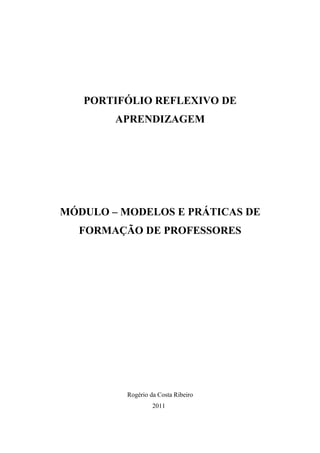 PORTIFÓLIO REFLEXIVO DE
        APRENDIZAGEM




MÓDULO – MODELOS E PRÁTICAS DE
  FORMAÇÃO DE PROFESSORES




          Rogério da Costa Ribeiro
                   2011
 