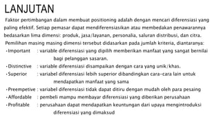 LANJUTAN
Faktor pertimbangan dalam membuat positioning adalah dengan mencari diferensiasi yang
paling efektif. Setiap pemasar dapat mendiferensiasikan atau membedakan penawarannya
bedasarkan lima dimensi: produk, jasa/layanan, personalia, saluran distribusi, dan citra.
Pemilihan masing masing dimensi tersebut didasarkan pada jumlah kriteria, diantaranya:
•Important : variable diferensiasi yang dipilih memberikan manfaat yang sangat bernilai
bagi pelanggan sasaran.
•Distinctive : variable diferensiasi disampaikan dengan cara yang unik/khas.
•Superior : variabel diferensiasi lebih superior dibandingkan cara-cara lain untuk
mendapatkan manfaat yang sama
•Preempetive : variabel diferensiasi tidak dapat ditiru dengan mudah oleh para pesaing
•Affordable : pembeli mampu membayar diferensiasi yang diberikan perusahaan
•Profitable : perusahaan dapat mendapatkan keuntungan dari upaya mengintroduksi
diferensiasi yang dimaksud
 