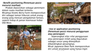 •Benefit positioning (Penentuan posisi
menurut manfaat)
Produk diposisikan sebagai pemimpin
dalam suatu manfaat tertentu.
Misalnya Knotts Berry Farm memposisikan
diri sebagai taman hiburan untuk orang-
orang yang mencari pengalaman fantasi,
seperti hidup di jaman keemasan koboi
Old West.
•Use or application positioning
(Penentuan posisi menurut penggunaan
atau penerapan)
Seperangkat nilai-nilai penggunaan
atau penerapan inilah yang digunakan
sebagai unsur yang ditonjolkan
dibandingkan pesaingnya.
Misal: Japanese Deer Park memposisikan
diri untuk wisatawan yang hanya ingin
 