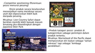 •Competitor positioning (Penentuan
posisi menurut pesaing)
Disini produk secara keseluruhan
menonjolkan nama mereknya secara
utuh dan diposisiskan lebih baik
daripada pesaing.
Misalnya: Lion Country Safari dapat
beriklan memilk lebih banyak macam
binatang jika dibandingkan dengan
Japanese Deer Park
•Produk katagori posisi: produk di
kategorinkan sabagai pemimpin dalam
produk tertentu.
Misalnya: Marineland of the Pacific dapat
memposisikan diri bukan sebagai ‘taman
rekreasi’ tapi sebagai ‘lembaga
pendidikan’.
 