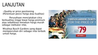 LANJUTAN
•Quality or price positioning
(Penentuan posisi harga atau kualitas)
Perusahaan menciptakan citra
berkualitas tinggi lewat harga premium
atau sebaliknya menekan harga murah
sebagai indikator nilai.
Misalnya Busch Gardens yang dapat
memposisikan diri sebagai nilai terbaik
untuk harga.
 
