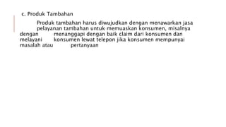 c. Produk Tambahan
Produk tambahan harus diwujudkan dengan menawarkan jasa
pelayanan tambahan untuk memuaskan konsumen, misalnya
dengan menanggapi dengan baik claim dari konsumen dan
melayani konsumen lewat telepon jika konsumen mempunyai
masalah atau pertanyaan
 