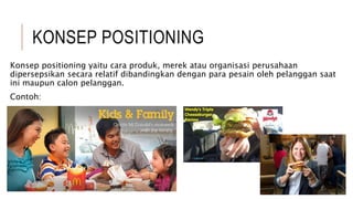 KONSEP POSITIONING
Konsep positioning yaitu cara produk, merek atau organisasi perusahaan
dipersepsikan secara relatif dibandingkan dengan para pesain oleh pelanggan saat
ini maupun calon pelanggan.
Contoh:
 