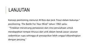 LANJUTAN
Konsep positioning menurut Al Ries dan Jeck Trout dalam bukunya “
positioning: The Battle For Your Mind” tahun 1982 yaitu:
“Tindakan merancang penawaran dan citra perusahaan untuk
mendapatkan tempat khusus dan unik dalam benak pasar sasaran
sedemikian rupa sehingga di presepsikan lebih unggul dibandingkan
dengan pesaing.”
 