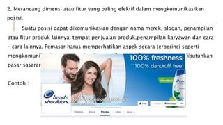 2. Merancang dimensi atau fitur yang paling efektif dalam mengkomunikasikan
posisi.
Suatu posisi dapat dikomunikasian dengan nama merek, slogan, penampilan
atau fitur produk lainnya, tempat penjualan produk,penampilan karyawan dan cara
– cara lainnya. Pemasar harus memperhatikan aspek secara terperinci seperti
mengkomunikasikan dan memberikan manfaat-manfaat tertentu yang dibutuhkan
pasar sasaran.
Contoh :
 