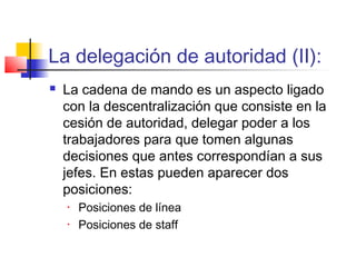 La delegación de autoridad (II):
 La cadena de mando es un aspecto ligado
con la descentralización que consiste en la
cesión de autoridad, delegar poder a los
trabajadores para que tomen algunas
decisiones que antes correspondían a sus
jefes. En estas pueden aparecer dos
posiciones:
• Posiciones de línea
• Posiciones de staff
 
