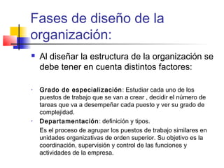 Fases de diseño de la
organización:
 Al diseñar la estructura de la organización se
debe tener en cuenta distintos factores:
• Grado de especialización: Estudiar cada uno de los
puestos de trabajo que se van a crear , decidir el número de
tareas que va a desempeñar cada puesto y ver su grado de
complejidad.
• Departamentación: definición y tipos.
Es el proceso de agrupar los puestos de trabajo similares en
unidades organizativas de orden superior. Su objetivo es la
coordinación, supervisión y control de las funciones y
actividades de la empresa.
 