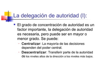 La delegación de autoridad (I):
 El grado de concentración de autoridad es un
factor importante, la delegación de autoridad
es necesaria, pero puede ser en mayor o
menor grado. Se puede:
• Centralizar: La mayoría de las decisiones
dependen del poder central.
• Descentralizar: Transferir parte de la autoridad
de los niveles altos de la dirección a los niveles más bajos.
 