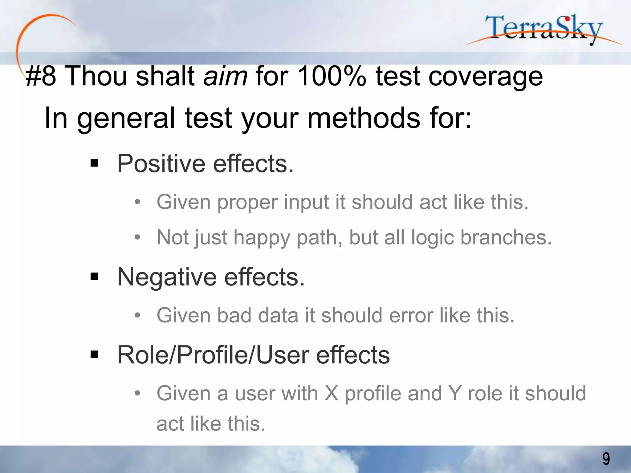#8 Thou shalt aim for 100% test coverage

In general test your methods for:
 Positive effects.
• Given proper input it should act like this.

• Not just happy path, but all logic branches.

 Negative effects.
• Given bad data it should error like this.

 Role/Profile/User effects
• Given a user with X profile and Y role it should
act like this.
9

 