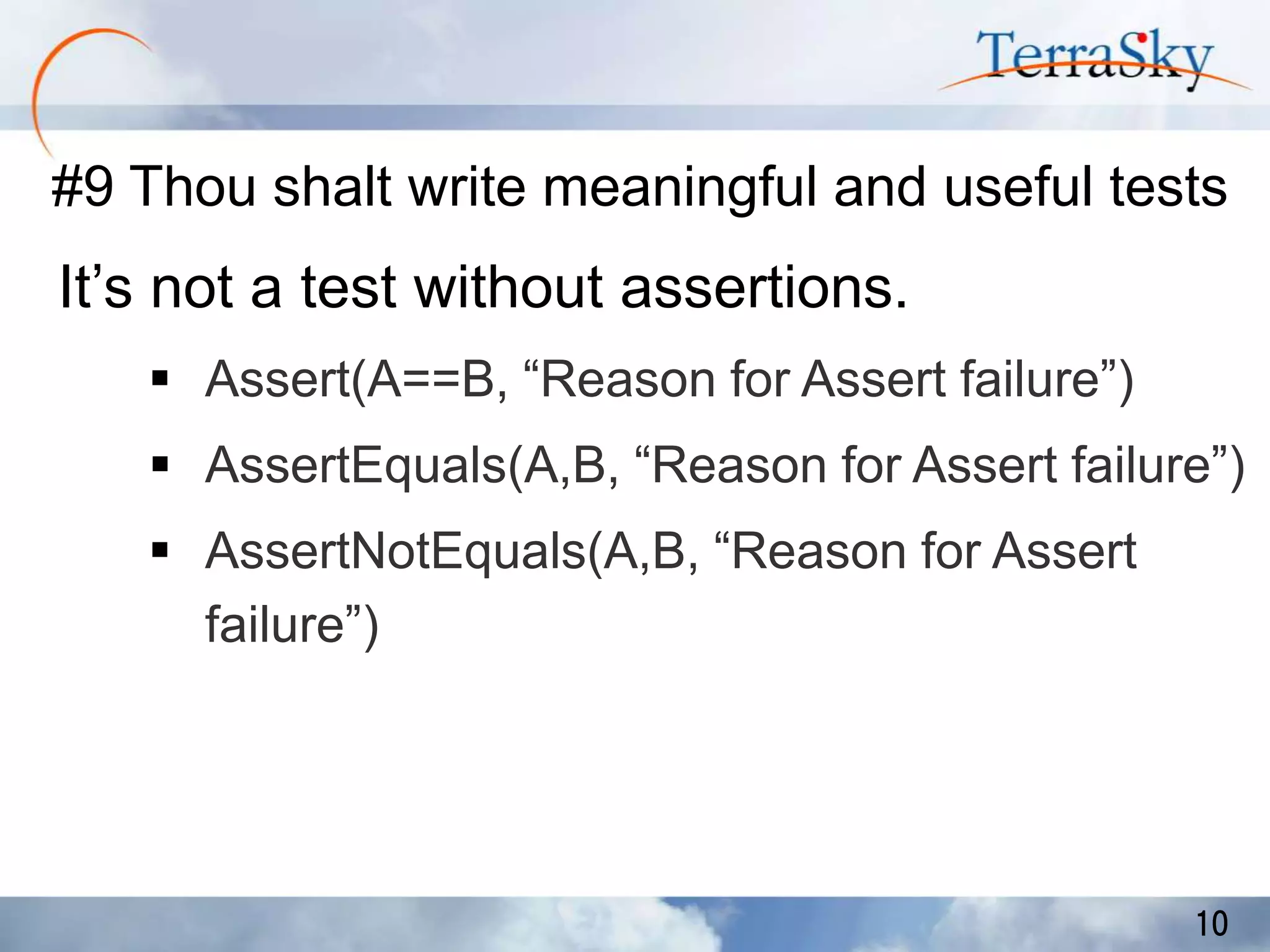 #9 Thou shalt write meaningful and useful tests

It’s not a test without assertions.
 Assert(A==B, “Reason for Assert failure”)

 AssertEquals(A,B, “Reason for Assert failure”)
 AssertNotEquals(A,B, “Reason for Assert
failure”)

10

 
