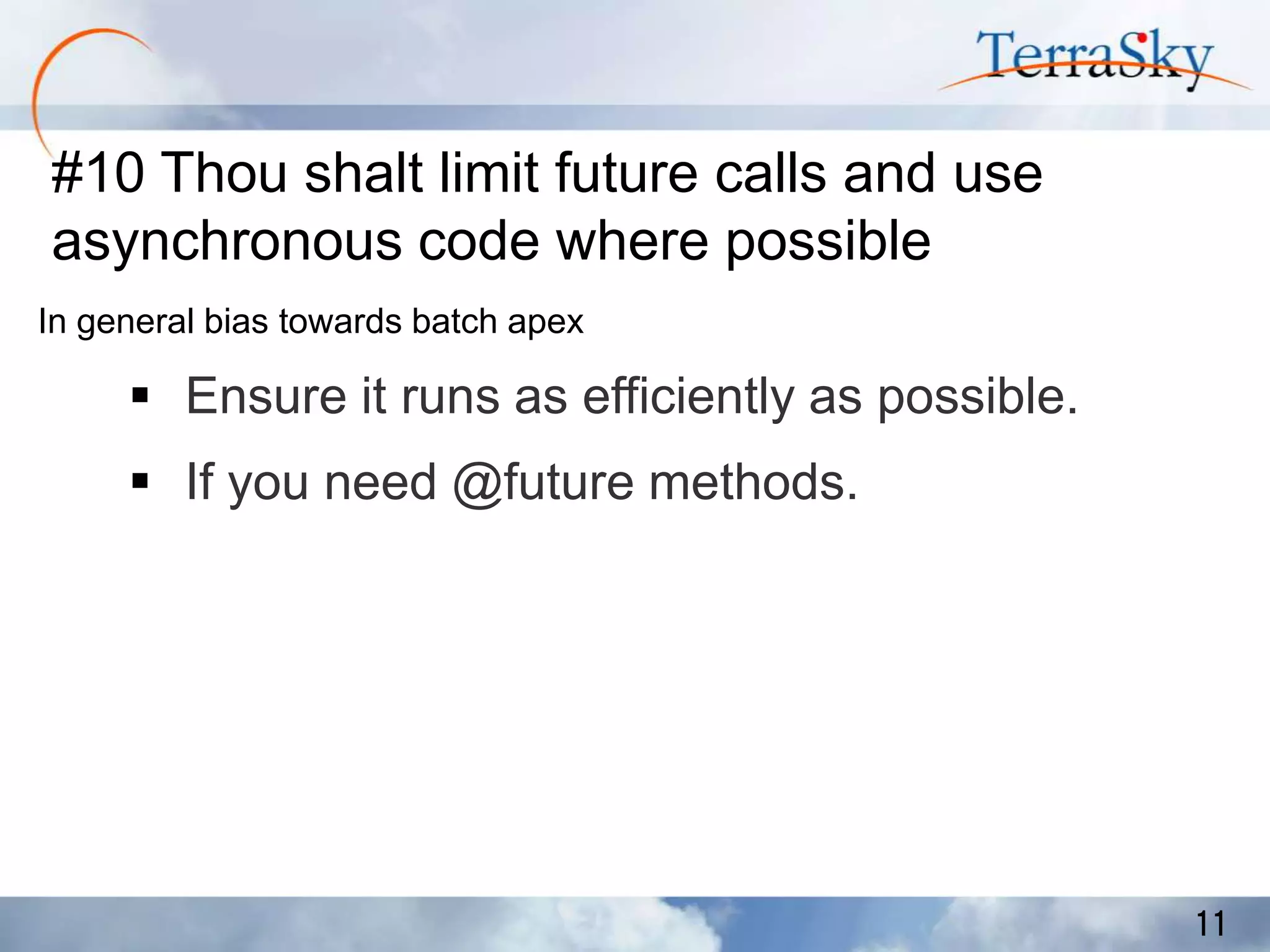#10 Thou shalt limit future calls and use
asynchronous code where possible
In general bias towards batch apex

 Ensure it runs as efficiently as possible.
 If you need @future methods.

11

 
