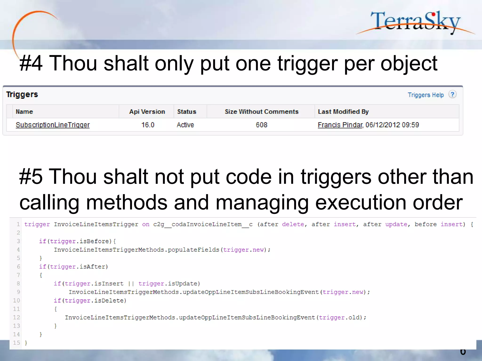 #4 Thou shalt only put one trigger per object

#5 Thou shalt not put code in triggers other than
calling methods and managing execution order

6

 