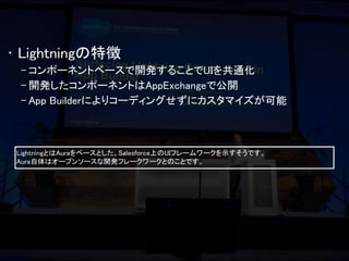 •Lightningの特徴 
–コンポーネントベースで開発することでUIを共通化 
–開発したコンポーネントはAppExchangeで公開 
–App Builderによりコーディングせずにカスタマイズが可能 
LightningとはAuraをベースとした、Salesforce上のUIフレームワークを示すそうです。 
Aura自体はオープンソースな開発フレークワークとのことです。  