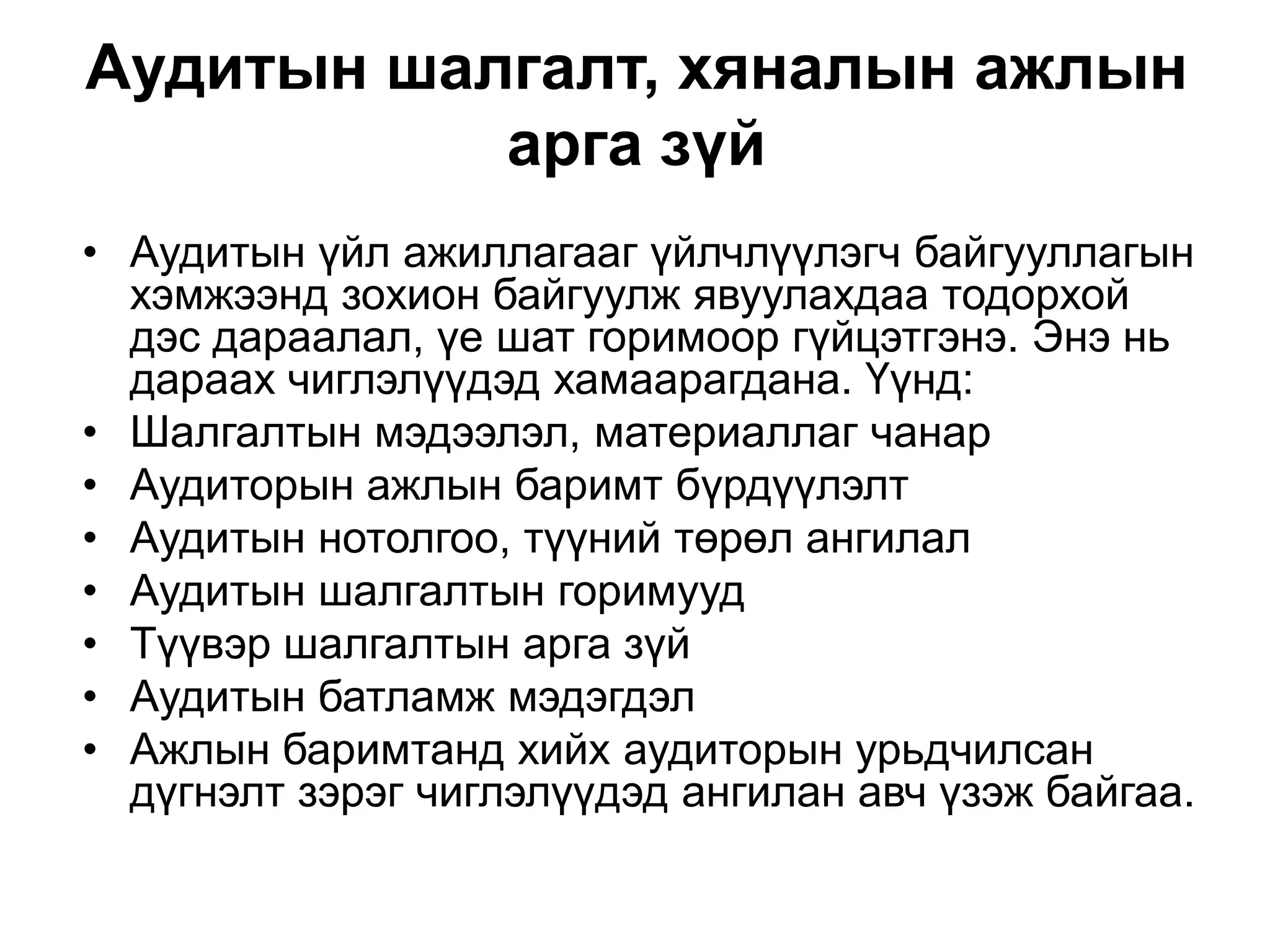 Аудитын шалгалт, хяналын ажлын
арга зүй
• Аудитын үйл ажиллагааг үйлчлүүлэгч байгууллагын
хэмжээнд зохион байгуулж явуулахдаа тодорхой
дэс дараалал, үе шат горимоор гүйцэтгэнэ. Энэ нь
дараах чиглэлүүдэд хамаарагдана. Үүнд:
• Шалгалтын мэдээлэл, материаллаг чанар
• Аудиторын ажлын баримт бүрдүүлэлт
• Аудитын нотолгоо, түүний төрөл ангилал
• Аудитын шалгалтын горимууд
• Түүвэр шалгалтын арга зүй
• Аудитын батламж мэдэгдэл
• Ажлын баримтанд хийх аудиторын урьдчилсан
дүгнэлт зэрэг чиглэлүүдэд ангилан авч үзэж байгаа.

 