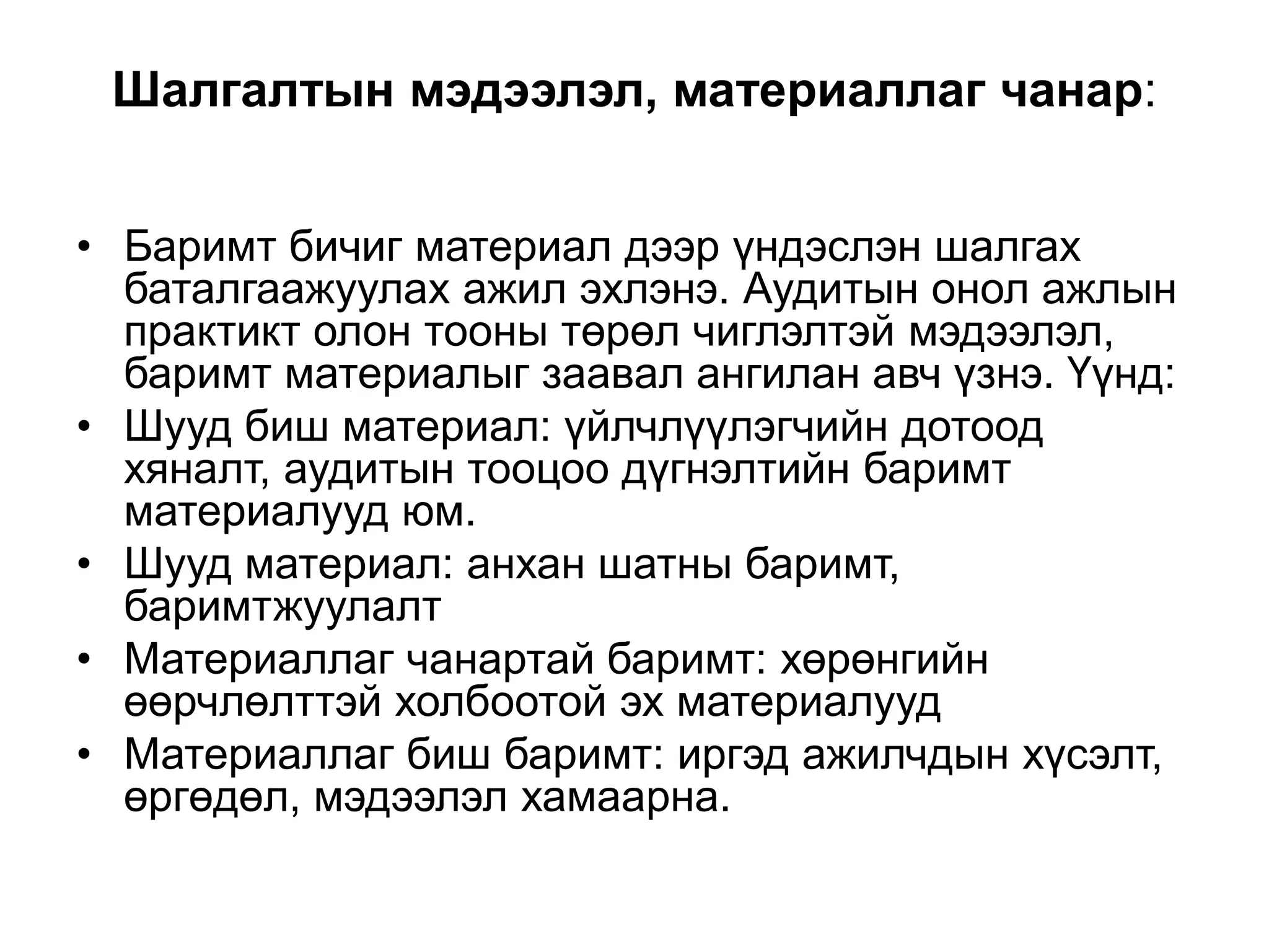 Шалгалтын мэдээлэл, материаллаг чанар:
• Баримт бичиг материал дээр үндэслэн шалгах
баталгаажуулах ажил эхлэнэ. Аудитын онол ажлын
практикт олон тооны төрөл чиглэлтэй мэдээлэл,
баримт материалыг заавал ангилан авч үзнэ. Үүнд:
• Шууд биш материал: үйлчлүүлэгчийн дотоод
хяналт, аудитын тооцоо дүгнэлтийн баримт
материалууд юм.
• Шууд материал: анхан шатны баримт,
баримтжуулалт
• Материаллаг чанартай баримт: хөрөнгийн
өөрчлөлттэй холбоотой эх материалууд
• Материаллаг биш баримт: иргэд ажилчдын хүсэлт,
өргөдөл, мэдээлэл хамаарна.

 