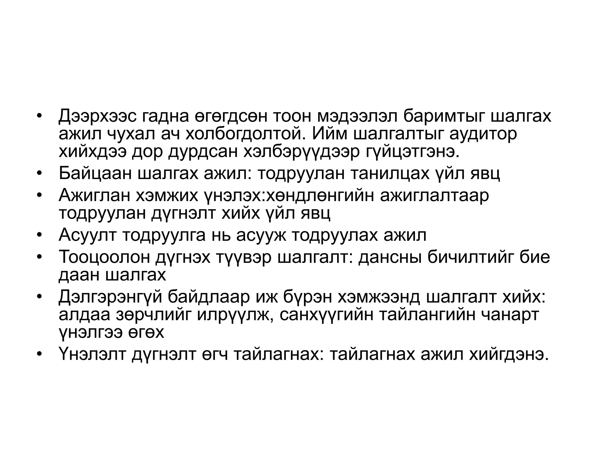 • Дээрхээс гадна өгөгдсөн тоон мэдээлэл баримтыг шалгах
ажил чухал ач холбогдолтой. Ийм шалгалтыг аудитор
хийхдээ дор дурдсан хэлбэрүүдээр гүйцэтгэнэ.
• Байцаан шалгах ажил: тодруулан танилцах үйл явц
• Ажиглан хэмжих үнэлэх:хөндлөнгийн ажиглалтаар
тодруулан дүгнэлт хийх үйл явц
• Асуулт тодруулга нь асууж тодруулах ажил
• Тооцоолон дүгнэх түүвэр шалгалт: дансны бичилтийг бие
даан шалгах
• Дэлгэрэнгүй байдлаар иж бүрэн хэмжээнд шалгалт хийх:
алдаа зөрчлийг илрүүлж, санхүүгийн тайлангийн чанарт
үнэлгээ өгөх
• Үнэлэлт дүгнэлт өгч тайлагнах: тайлагнах ажил хийгдэнэ.

 