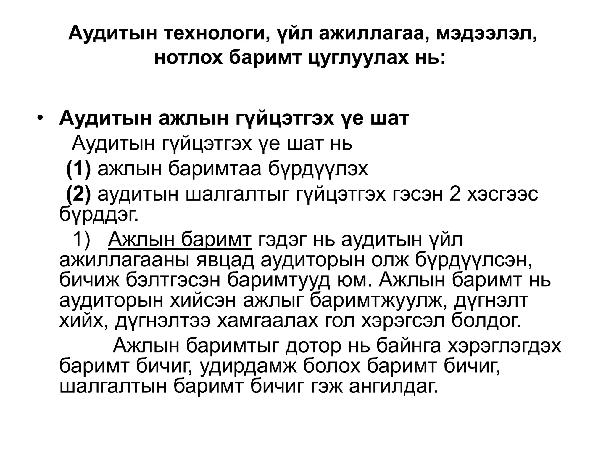 Аудитын технологи, үйл ажиллагаа, мэдээлэл,
нотлох баримт цуглуулах нь:

• Аудитын ажлын гүйцэтгэх үе шат
Аудитын гүйцэтгэх үе шат нь
(1) ажлын баримтаа бүрдүүлэх
(2) аудитын шалгалтыг гүйцэтгэх гэсэн 2 хэсгээс
бүрддэг.
1) Ажлын баримт гэдэг нь аудитын үйл
ажиллагааны явцад аудиторын олж бүрдүүлсэн,
бичиж бэлтгэсэн баримтууд юм. Ажлын баримт нь
аудиторын хийсэн ажлыг баримтжуулж, дүгнэлт
хийх, дүгнэлтээ хамгаалах гол хэрэгсэл болдог.
Ажлын баримтыг дотор нь байнга хэрэглэгдэх
баримт бичиг, удирдамж болох баримт бичиг,
шалгалтын баримт бичиг гэж ангилдаг.

 