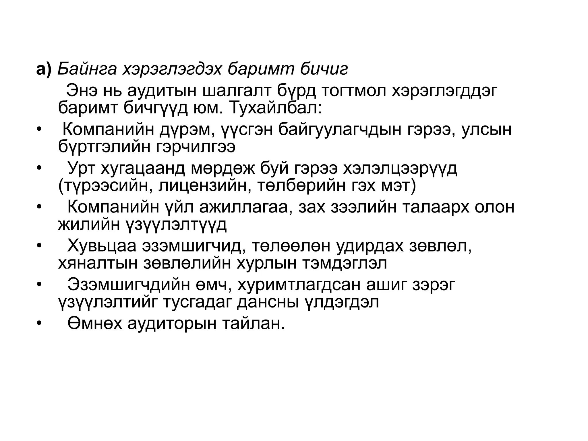 а) Байнга хэрэглэгдэх баримт бичиг
Энэ нь аудитын шалгалт бүрд тогтмол хэрэглэгддэг
баримт бичгүүд юм. Тухайлбал:
• Компанийн дүрэм, үүсгэн байгуулагчдын гэрээ, улсын
бүртгэлийн гэрчилгээ
• Урт хугацаанд мөрдөж буй гэрээ хэлэлцээрүүд
(түрээсийн, лицензийн, төлбөрийн гэх мэт)
• Компанийн үйл ажиллагаа, зах зээлийн талаарх олон
жилийн үзүүлэлтүүд
• Хувьцаа эзэмшигчид, төлөөлөн удирдах зөвлөл,
хяналтын зөвлөлийн хурлын тэмдэглэл
• Эзэмшигчдийн өмч, хуримтлагдсан ашиг зэрэг
үзүүлэлтийг тусгадаг дансны үлдэгдэл
• Өмнөх аудиторын тайлан.

 