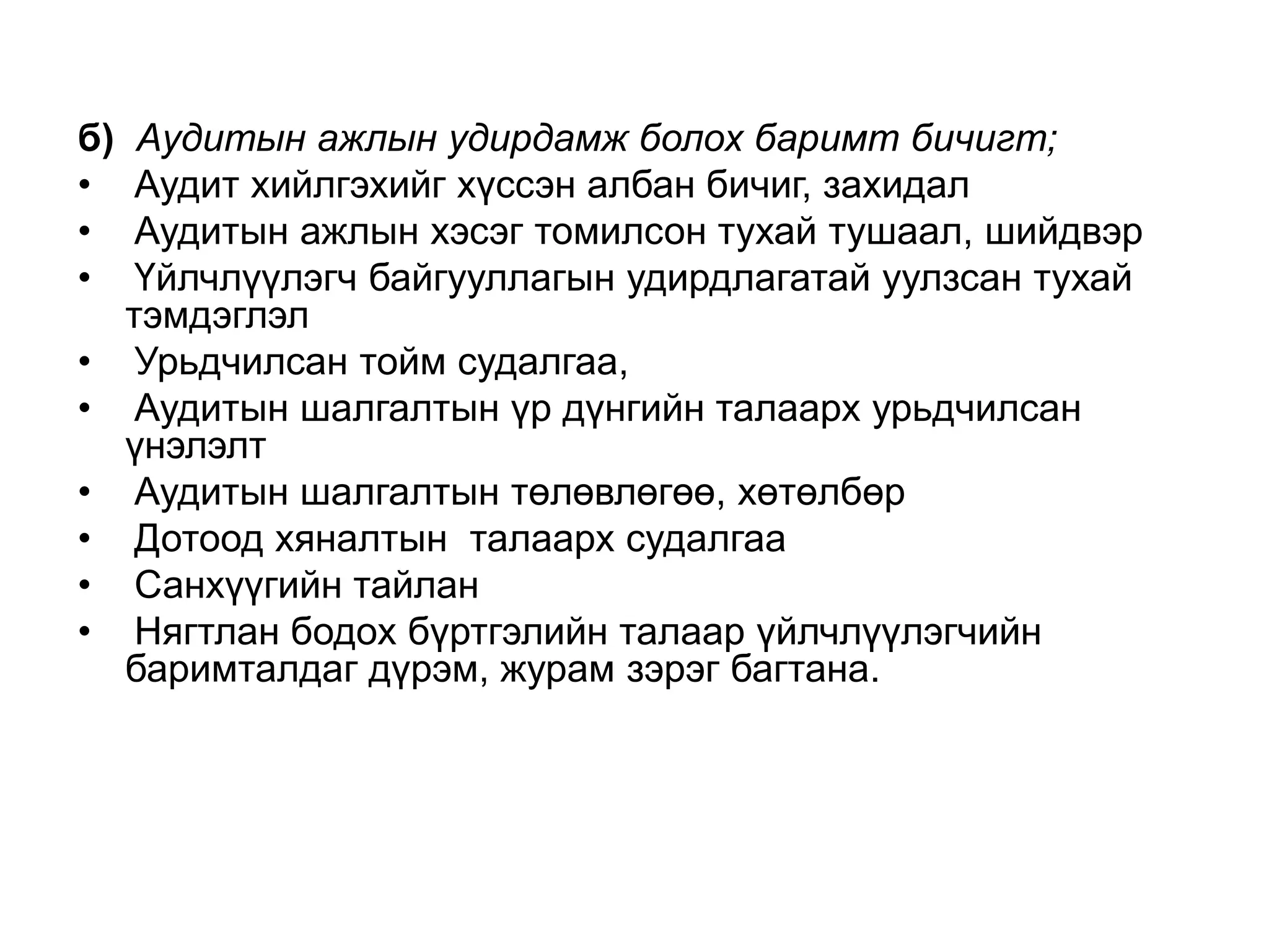 б)
•
•
•
•
•
•
•
•
•

Аудитын ажлын удирдамж болох баримт бичигт;
Аудит хийлгэхийг хүссэн албан бичиг, захидал
Аудитын ажлын хэсэг томилсон тухай тушаал, шийдвэр
Үйлчлүүлэгч байгууллагын удирдлагатай уулзсан тухай
тэмдэглэл
Урьдчилсан тойм судалгаа,
Аудитын шалгалтын үр дүнгийн талаарх урьдчилсан
үнэлэлт
Аудитын шалгалтын төлөвлөгөө, хөтөлбөр
Дотоод хяналтын талаарх судалгаа
Санхүүгийн тайлан
Нягтлан бодох бүртгэлийн талаар үйлчлүүлэгчийн
баримталдаг дүрэм, журам зэрэг багтана.

 