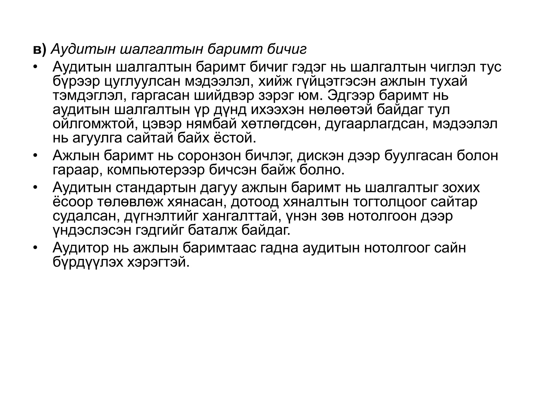 в) Аудитын шалгалтын баримт бичиг
• Аудитын шалгалтын баримт бичиг гэдэг нь шалгалтын чиглэл тус
бүрээр цуглуулсан мэдээлэл, хийж гүйцэтгэсэн ажлын тухай
тэмдэглэл, гаргасан шийдвэр зэрэг юм. Эдгээр баримт нь
аудитын шалгалтын үр дүнд ихээхэн нөлөөтэй байдаг тул
ойлгомжтой, цэвэр нямбай хөтлөгдсөн, дугаарлагдсан, мэдээлэл
нь агуулга сайтай байх ѐстой.
• Ажлын баримт нь соронзон бичлэг, дискэн дээр буулгасан болон
гараар, компьютерээр бичсэн байж болно.
• Аудитын стандартын дагуу ажлын баримт нь шалгалтыг зохих
ѐсоор төлөвлөж хянасан, дотоод хяналтын тогтолцоог сайтар
судалсан, дүгнэлтийг хангалттай, үнэн зөв нотолгоон дээр
үндэслэсэн гэдгийг баталж байдаг.
• Аудитор нь ажлын баримтаас гадна аудитын нотолгоог сайн
бүрдүүлэх хэрэгтэй.

 