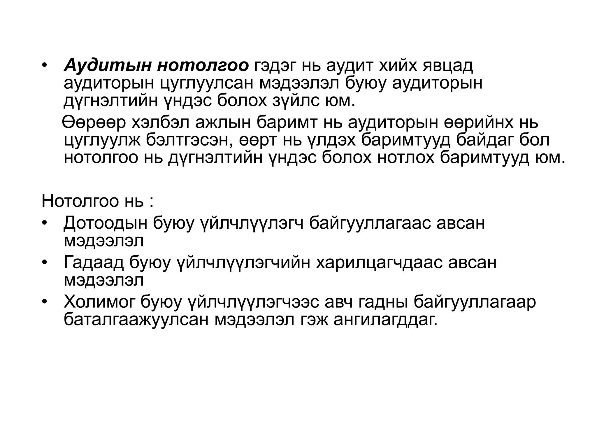 • Аудитын нотолгоо гэдэг нь аудит хийх явцад
аудиторын цуглуулсан мэдээлэл буюу аудиторын
дүгнэлтийн үндэс болох зүйлс юм.
Өөрөөр хэлбэл ажлын баримт нь аудиторын өөрийнх нь
цуглуулж бэлтгэсэн, өөрт нь үлдэх баримтууд байдаг бол
нотолгоо нь дүгнэлтийн үндэс болох нотлох баримтууд юм.
Нотолгоо нь :
• Дотоодын буюу үйлчлүүлэгч байгууллагаас авсан
мэдээлэл
• Гадаад буюу үйлчлүүлэгчийн харилцагчдаас авсан
мэдээлэл
• Холимог буюу үйлчлүүлэгчээс авч гадны байгууллагаар
баталгаажуулсан мэдээлэл гэж ангилагддаг.

 