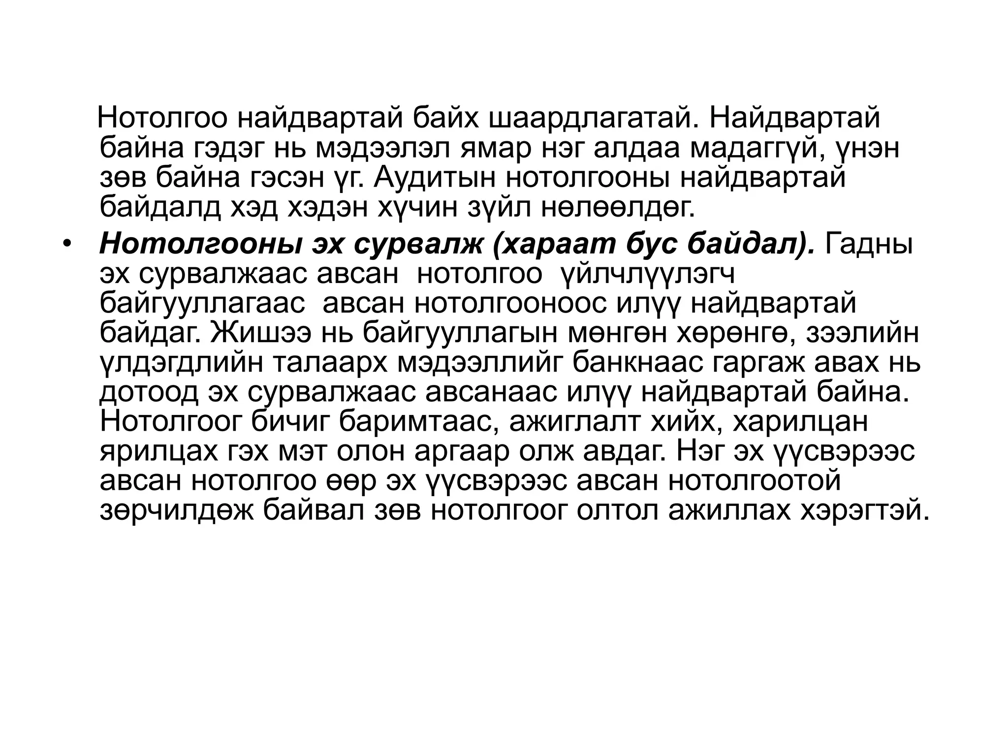 Нотолгоо найдвартай байх шаардлагатай. Найдвартай
байна гэдэг нь мэдээлэл ямар нэг алдаа мадаггүй, үнэн
зөв байна гэсэн үг. Аудитын нотолгооны найдвартай
байдалд хэд хэдэн хүчин зүйл нөлөөлдөг.
• Нотолгооны эх сурвалж (хараат бус байдал). Гадны
эх сурвалжаас авсан нотолгоо үйлчлүүлэгч
байгууллагаас авсан нотолгооноос илүү найдвартай
байдаг. Жишээ нь байгууллагын мөнгөн хөрөнгө, зээлийн
үлдэгдлийн талаарх мэдээллийг банкнаас гаргаж авах нь
дотоод эх сурвалжаас авсанаас илүү найдвартай байна.
Нотолгоог бичиг баримтаас, ажиглалт хийх, харилцан
ярилцах гэх мэт олон аргаар олж авдаг. Нэг эх үүсвэрээс
авсан нотолгоо өөр эх үүсвэрээс авсан нотолгоотой
зөрчилдөж байвал зөв нотолгоог олтол ажиллах хэрэгтэй.

 