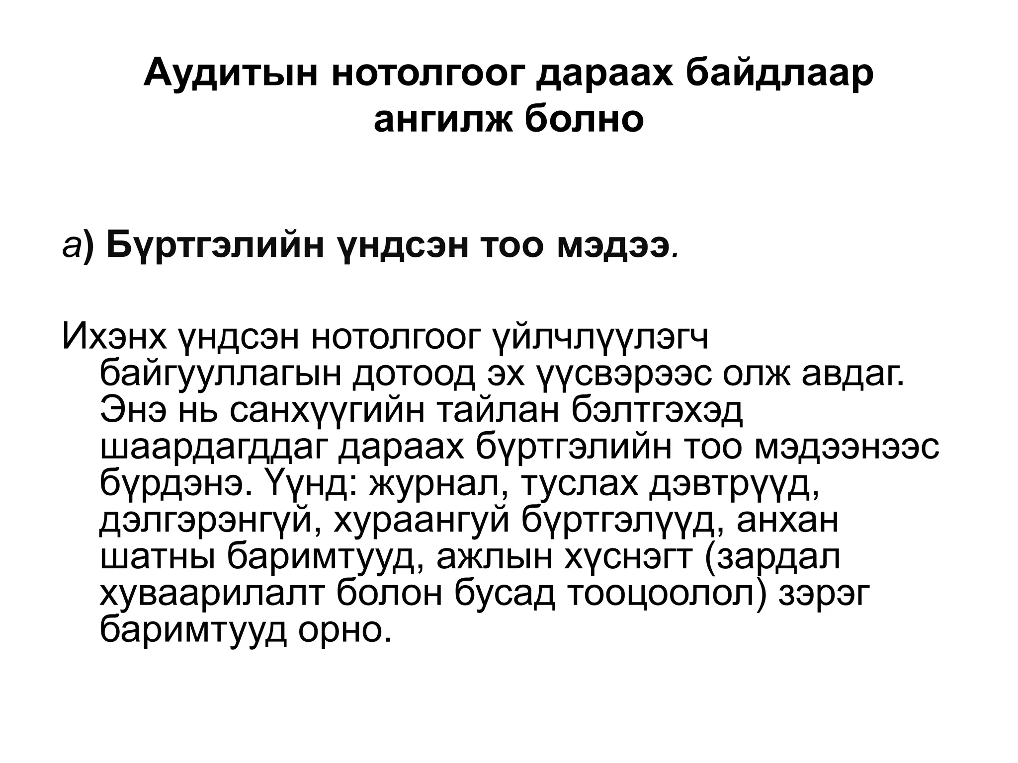 Аудитын нотолгоог дараах байдлаар
ангилж болно
а) Бүртгэлийн үндсэн тоо мэдээ.
Ихэнх үндсэн нотолгоог үйлчлүүлэгч
байгууллагын дотоод эх үүсвэрээс олж авдаг.
Энэ нь санхүүгийн тайлан бэлтгэхэд
шаардагддаг дараах бүртгэлийн тоо мэдээнээс
бүрдэнэ. Үүнд: журнал, туслах дэвтрүүд,
дэлгэрэнгүй, хураангуй бүртгэлүүд, анхан
шатны баримтууд, ажлын хүснэгт (зардал
хуваарилалт болон бусад тооцоолол) зэрэг
баримтууд орно.

 