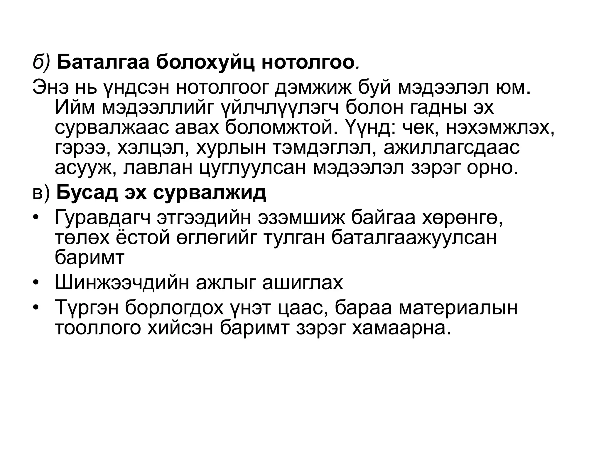 б) Баталгаа болохуйц нотолгоо.
Энэ нь үндсэн нотолгоог дэмжиж буй мэдээлэл юм.
Ийм мэдээллийг үйлчлүүлэгч болон гадны эх
сурвалжаас авах боломжтой. Үүнд: чек, нэхэмжлэх,
гэрээ, хэлцэл, хурлын тэмдэглэл, ажиллагсдаас
асууж, лавлан цуглуулсан мэдээлэл зэрэг орно.
в) Бусад эх сурвалжид
• Гуравдагч этгээдийн эзэмшиж байгаа хөрөнгө,
төлөх ѐстой өглөгийг тулган баталгаажуулсан
баримт
• Шинжээчдийн ажлыг ашиглах
• Түргэн борлогдох үнэт цаас, бараа материалын
тооллого хийсэн баримт зэрэг хамаарна.

 