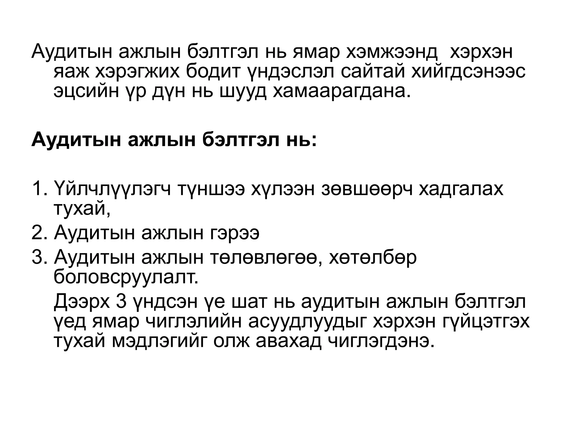 Аудитын ажлын бэлтгэл нь ямар хэмжээнд хэрхэн
яаж хэрэгжих бодит үндэслэл сайтай хийгдсэнээс
эцсийн үр дүн нь шууд хамаарагдана.
Аудитын ажлын бэлтгэл нь:
1. Үйлчлүүлэгч түншээ хүлээн зөвшөөрч хадгалах
тухай,
2. Аудитын ажлын гэрээ
3. Аудитын ажлын төлөвлөгөө, хөтөлбөр
боловсруулалт.
Дээрх 3 үндсэн үе шат нь аудитын ажлын бэлтгэл
үед ямар чиглэлийн асуудлуудыг хэрхэн гүйцэтгэх
тухай мэдлэгийг олж авахад чиглэгдэнэ.

 