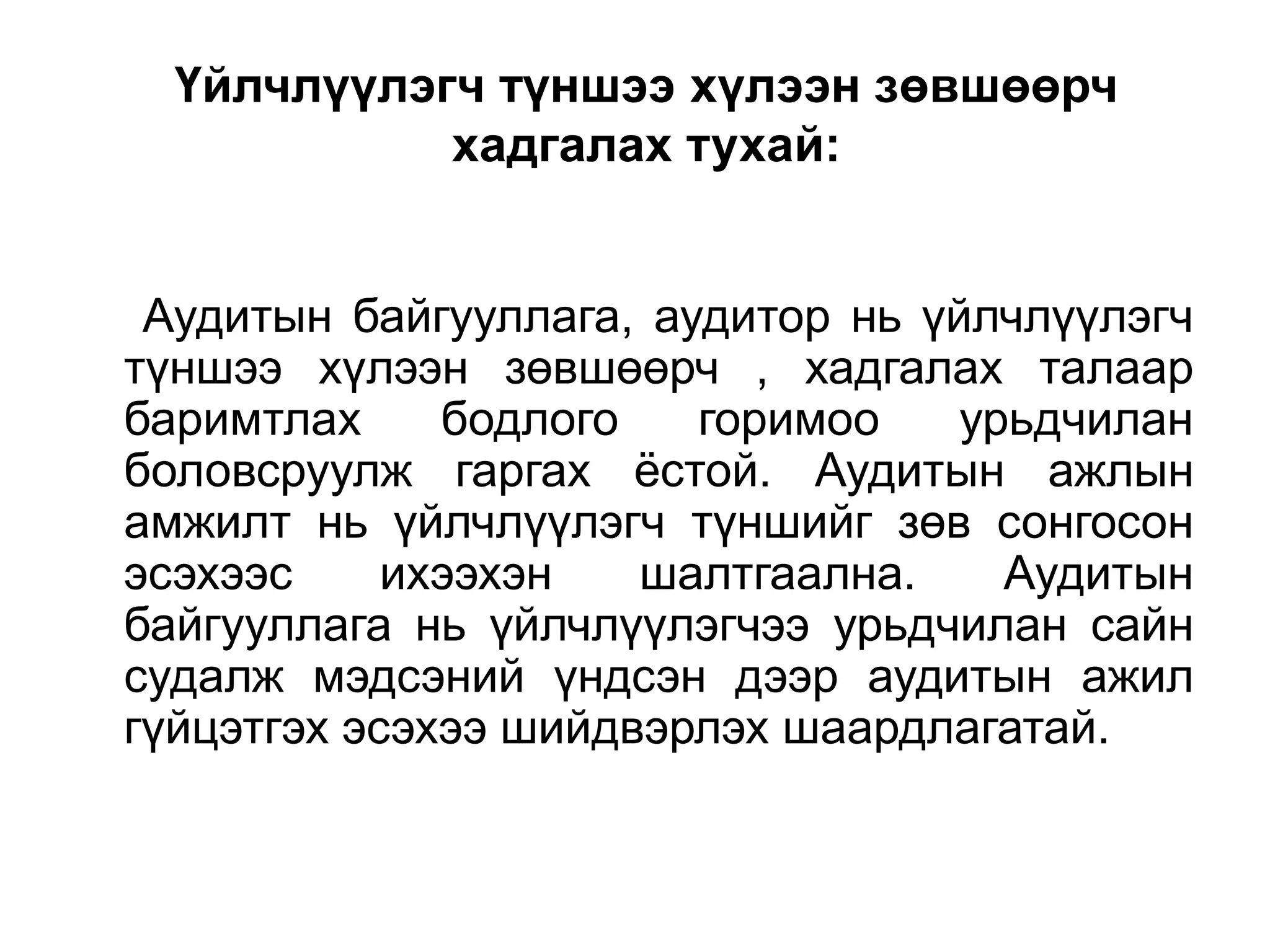 Үйлчлүүлэгч түншээ хүлээн зөвшөөрч
хадгалах тухай:
Аудитын байгууллага, аудитор нь үйлчлүүлэгч
түншээ хүлээн зөвшөөрч , хадгалах талаар
баримтлах
бодлого
горимоо
урьдчилан
боловсруулж гаргах ѐстой. Аудитын ажлын
амжилт нь үйлчлүүлэгч түншийг зөв сонгосон
эсэхээс
ихээхэн
шалтгаална.
Аудитын
байгууллага нь үйлчлүүлэгчээ урьдчилан сайн
судалж мэдсэний үндсэн дээр аудитын ажил
гүйцэтгэх эсэхээ шийдвэрлэх шаардлагатай.

 