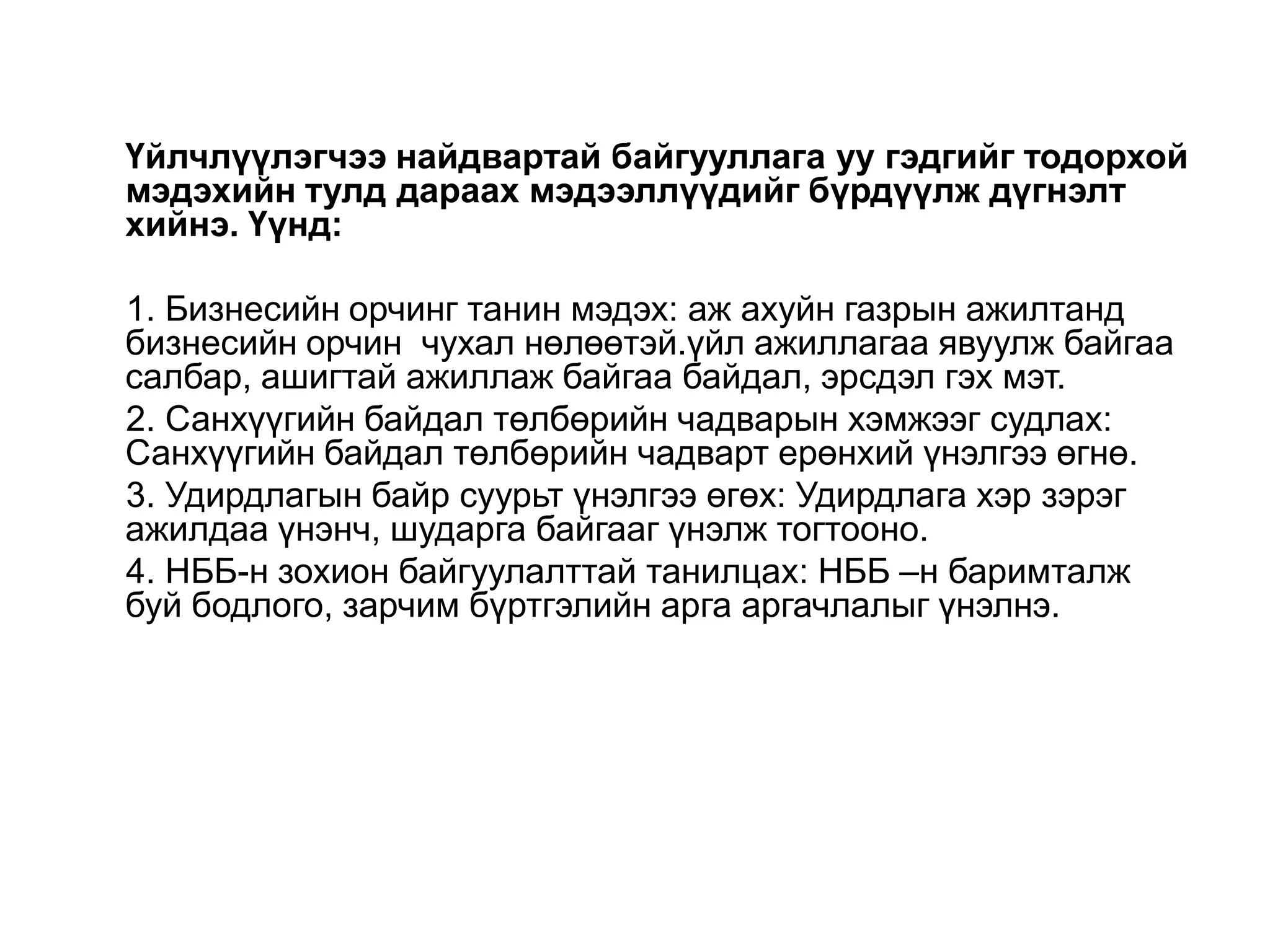 Үйлчлүүлэгчээ найдвартай байгууллага уу гэдгийг тодорхой
мэдэхийн тулд дараах мэдээллүүдийг бүрдүүлж дүгнэлт
хийнэ. Үүнд:
1. Бизнесийн орчинг танин мэдэх: аж ахуйн газрын ажилтанд
бизнесийн орчин чухал нөлөөтэй.үйл ажиллагаа явуулж байгаа
салбар, ашигтай ажиллаж байгаа байдал, эрсдэл гэх мэт.
2. Санхүүгийн байдал төлбөрийн чадварын хэмжээг судлах:
Санхүүгийн байдал төлбөрийн чадварт ерөнхий үнэлгээ өгнө.
3. Удирдлагын байр суурьт үнэлгээ өгөх: Удирдлага хэр зэрэг
ажилдаа үнэнч, шударга байгааг үнэлж тогтооно.
4. НББ-н зохион байгуулалттай танилцах: НББ –н баримталж
буй бодлого, зарчим бүртгэлийн арга аргачлалыг үнэлнэ.

 