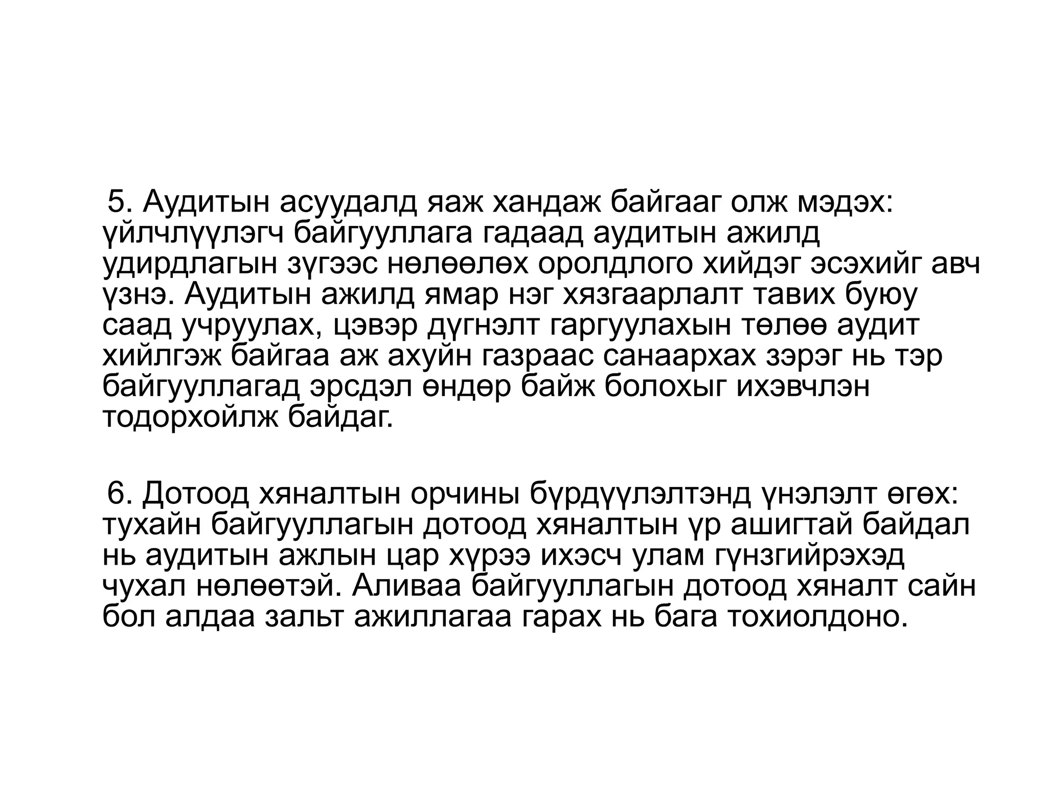 5. Аудитын асуудалд яаж хандаж байгааг олж мэдэх:
үйлчлүүлэгч байгууллага гадаад аудитын ажилд
удирдлагын зүгээс нөлөөлөх оролдлого хийдэг эсэхийг авч
үзнэ. Аудитын ажилд ямар нэг хязгаарлалт тавих буюу
саад учруулах, цэвэр дүгнэлт гаргуулахын төлөө аудит
хийлгэж байгаа аж ахуйн газраас санаархах зэрэг нь тэр
байгууллагад эрсдэл өндөр байж болохыг ихэвчлэн
тодорхойлж байдаг.
6. Дотоод хяналтын орчины бүрдүүлэлтэнд үнэлэлт өгөх:
тухайн байгууллагын дотоод хяналтын үр ашигтай байдал
нь аудитын ажлын цар хүрээ ихэсч улам гүнзгийрэхэд
чухал нөлөөтэй. Аливаа байгууллагын дотоод хяналт сайн
бол алдаа зальт ажиллагаа гарах нь бага тохиолдоно.

 