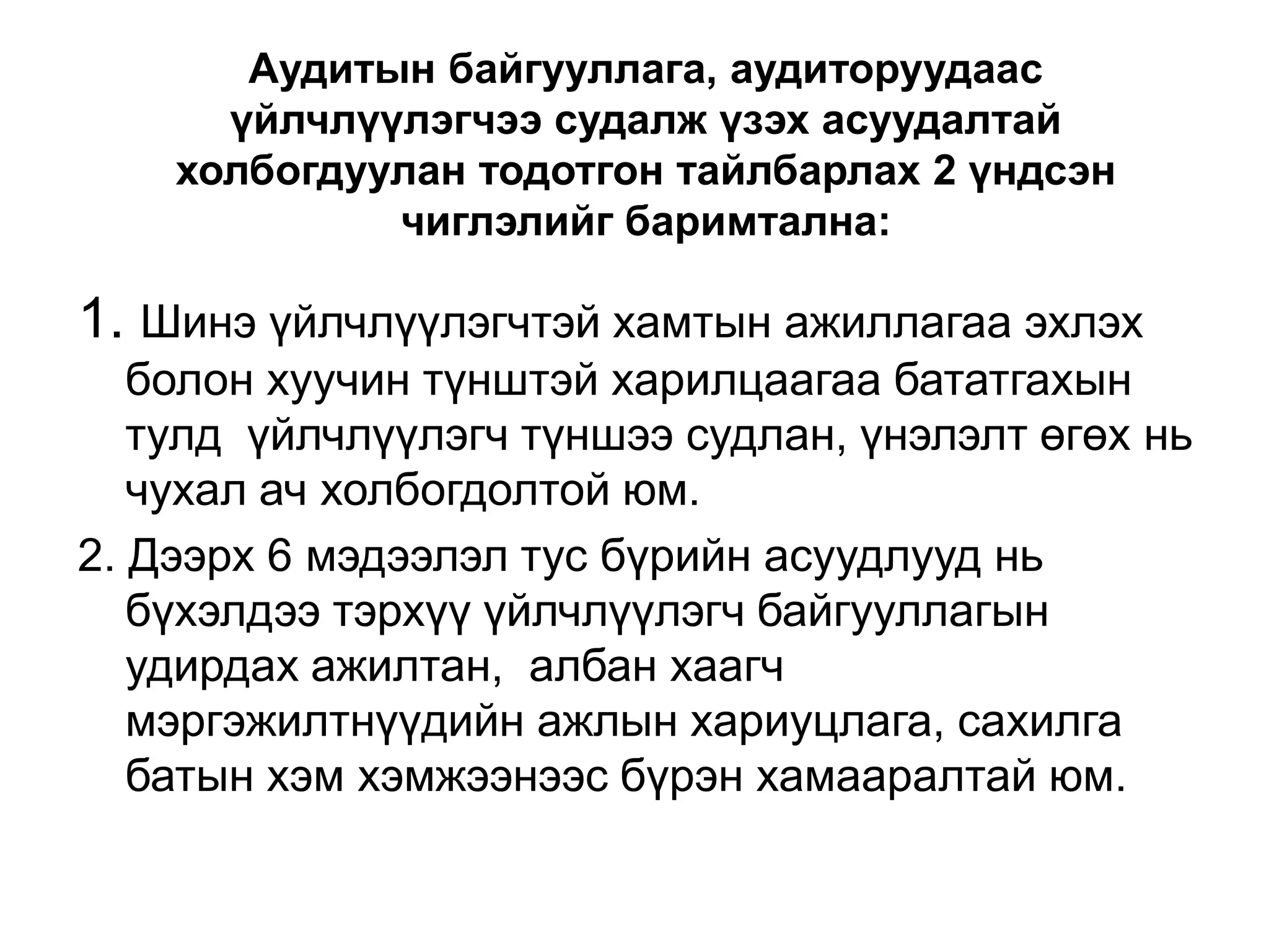 Аудитын байгууллага, аудиторуудаас
үйлчлүүлэгчээ судалж үзэх асуудалтай
холбогдуулан тодотгон тайлбарлах 2 үндсэн
чиглэлийг баримтална:

1. Шинэ үйлчлүүлэгчтэй хамтын ажиллагаа эхлэх
болон хуучин түнштэй харилцаагаа бататгахын
тулд үйлчлүүлэгч түншээ судлан, үнэлэлт өгөх нь
чухал ач холбогдолтой юм.
2. Дээрх 6 мэдээлэл тус бүрийн асуудлууд нь
бүхэлдээ тэрхүү үйлчлүүлэгч байгууллагын
удирдах ажилтан, албан хаагч
мэргэжилтнүүдийн ажлын хариуцлага, сахилга
батын хэм хэмжээнээс бүрэн хамааралтай юм.

 