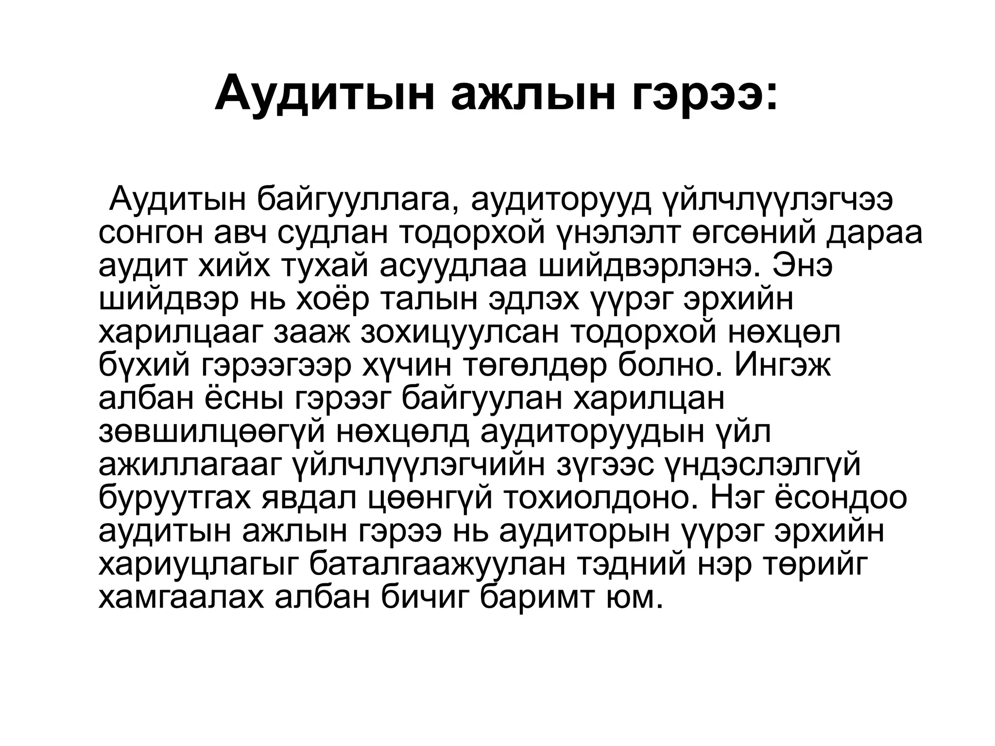 Аудитын ажлын гэрээ:
Аудитын байгууллага, аудиторууд үйлчлүүлэгчээ
сонгон авч судлан тодорхой үнэлэлт өгсөний дараа
аудит хийх тухай асуудлаа шийдвэрлэнэ. Энэ
шийдвэр нь хоѐр талын эдлэх үүрэг эрхийн
харилцааг зааж зохицуулсан тодорхой нөхцөл
бүхий гэрээгээр хүчин төгөлдөр болно. Ингэж
албан ѐсны гэрээг байгуулан харилцан
зөвшилцөөгүй нөхцөлд аудиторуудын үйл
ажиллагааг үйлчлүүлэгчийн зүгээс үндэслэлгүй
буруутгах явдал цөөнгүй тохиолдоно. Нэг ѐсондоо
аудитын ажлын гэрээ нь аудиторын үүрэг эрхийн
хариуцлагыг баталгаажуулан тэдний нэр төрийг
хамгаалах албан бичиг баримт юм.

 