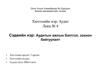 Олон Улсын Улаанбаатар Их Сургууль
Бизнес менежментийн тэнхим
Хичээлийн нэр: Аудит
Лекц № 4
Сэдвийн нэр: Аудитын ажлын бэлтгэл, зохион
байгуулалт
• Хичээлийн кредит: 3 кредит
• Хичээлийн индекс:
• Судлах анги: НББ-4 анги
 