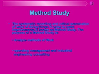 Method Study The systematic recording and critical examination of ways of doing things in order to make improvements is known as Method Study. The purpose of a Method Study is: •  Analyze methods of Work •  operating management and industrial engineering consulting 