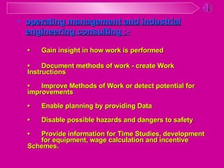 •  Gain insight in how work is performed •  Document methods of work - create Work  Instructions • Improve Methods of Work or detect potential for  improvements •  Enable planning by providing Data •  Disable possible hazards and dangers to safety •  Provide information for Time Studies, development  for equipment, wage calculation and incentive  Schemes. operating management and industrial engineering consulting :- 