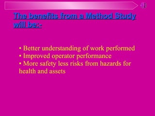 • Better understanding of work performed • Improved operator performance • More safety less risks from hazards for  health and assets The benefits from a Method Study will be:- 