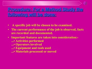 Procedure :  For a Method Study the following will be done: A specific job will be chosen to be examined.  The current performance of the job is observed, facts are recorded and documented. Important features are taken into consideration:- ...• Activities performed ...• Operators involved ...• Equipment and tools used ...• Materials processed or moved 