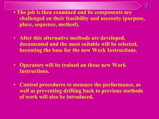 •  The job is then examined and its components are challenged on their feasibility and necessity  ( purpose, place, sequence, method ). After this alternative methods are developed, documented and the most suitable will be selected, becoming the base for the new Work Instructions . Operators will be trained on those new Work Instructions . Control procedures to measure the performance, as well as preventing drifting back to previous methods of work will also be introduced .   