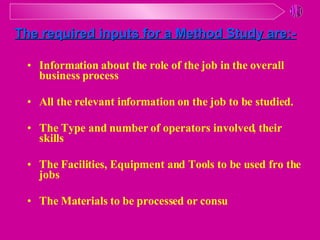 Information about the role of the job in the overall business process All the relevant information on the job to be studied. The Type and number of operators involved, their skills The Facilities, Equipment and Tools to be used fro the jobs The Materials to be processed or consu The required inputs for a Method Study are:- 