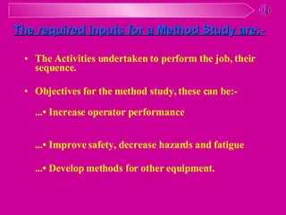 The Activities undertaken to perform the job, their sequence. Objectives for the method study, these can be:- ...• Increase operator performance ...• Improve safety, decrease hazards and fatigue ...• Develop methods for other equipment. The required inputs for a Method Study are:- 